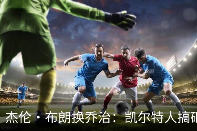 杰伦·布朗换乔治：凯尔特人搞砸了双杰时代