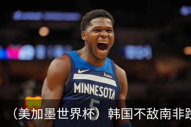 （美加墨世界杯）韩国不敌南非跌至小组第三 出线前景待定